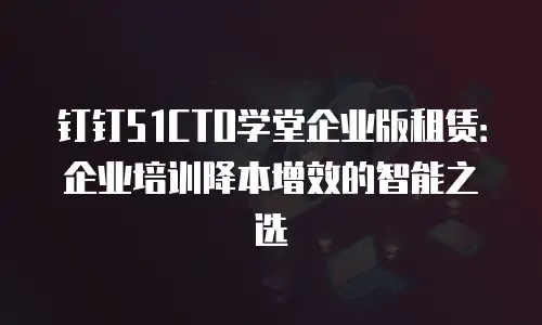 钉钉51CTO学堂企业版租赁：企业培训降本增效的智能之选