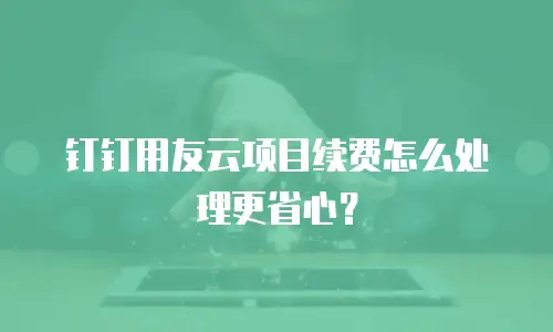 钉钉用友云项目续费怎么处理更省心？