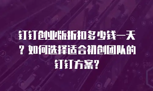 钉钉创业版折扣多少钱一天？如何选择适合初创团队的钉钉方案？