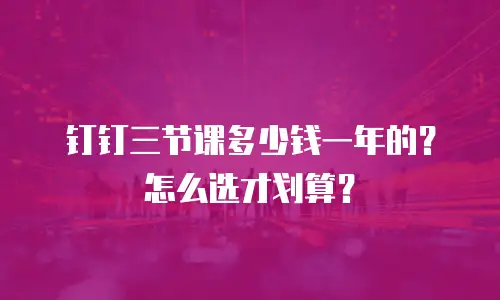 钉钉三节课多少钱一年的？怎么选才划算？