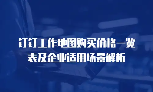 钉钉工作地图购买价格一览表及企业适用场景解析