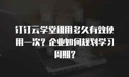 钉钉云学堂租用多久有效使用一次？企业如何规划学习周期？