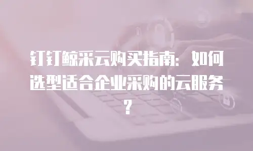 钉钉鲸采云购买指南：如何选型适合企业采购的云服务？
