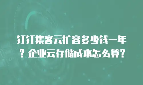 钉钉集客云扩容多少钱一年？企业云存储成本怎么算？