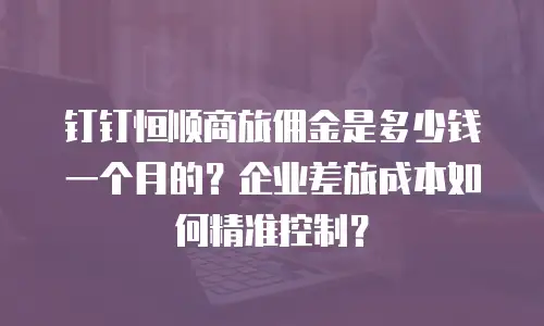 钉钉恒顺商旅佣金是多少钱一个月的？企业差旅成本如何精准控制？