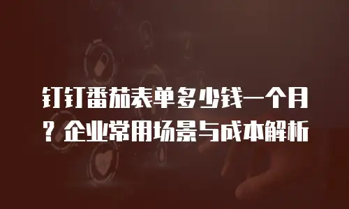 钉钉番茄表单多少钱一个月？企业常用场景与成本解析