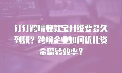 钉钉跨境收款宝升级要多久到账？跨境企业如何优化资金流转效率？