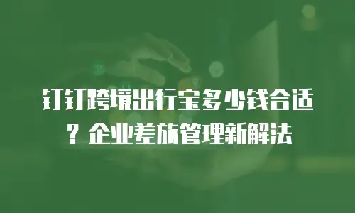 钉钉跨境出行宝多少钱合适？企业差旅管理新解法