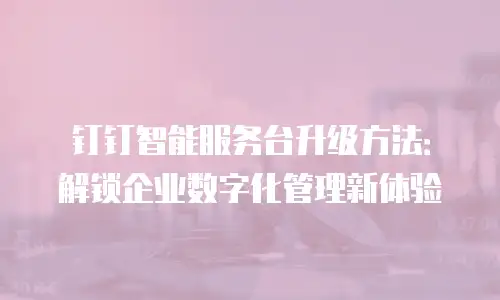 钉钉智能服务台升级方法：解锁企业数字化管理新体验
