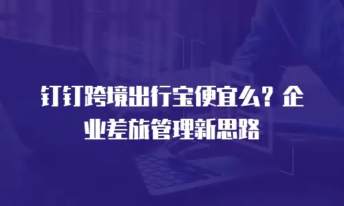 钉钉跨境出行宝便宜么？企业差旅管理新思路
