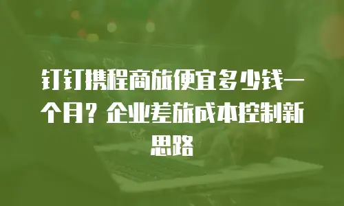 钉钉携程商旅便宜多少钱一个月？企业差旅成本控制新思路