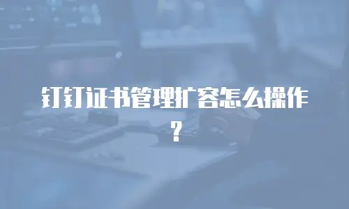 钉钉证书管理扩容怎么操作？