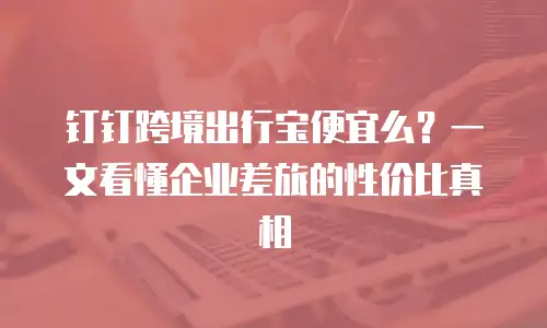 钉钉跨境出行宝便宜么？一文看懂企业差旅的性价比真相