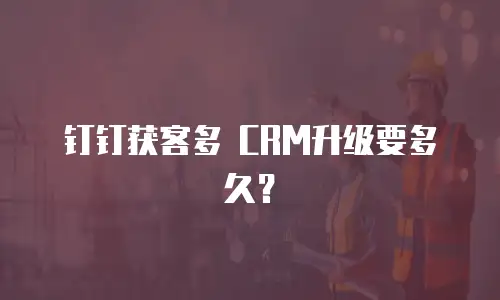 钉钉获客多 CRM升级要多久？