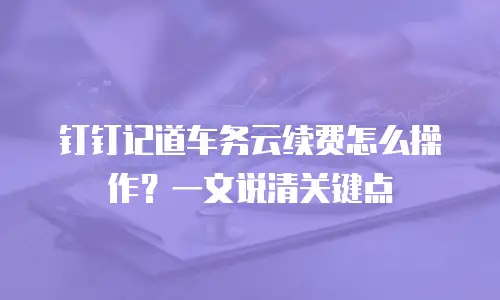 钉钉记道车务云续费怎么操作？一文说清关键点