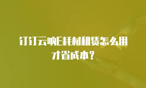 钉钉云呐E耗材租赁怎么用才省成本？