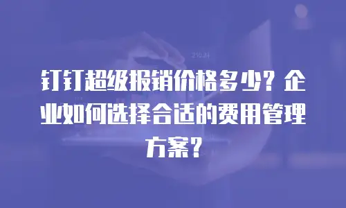 钉钉超级报销价格多少？企业如何选择合适的费用管理方案？