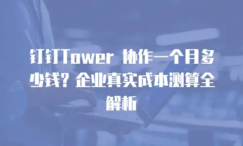 钉钉Tower 协作一个月多少钱？企业真实成本测算全解析