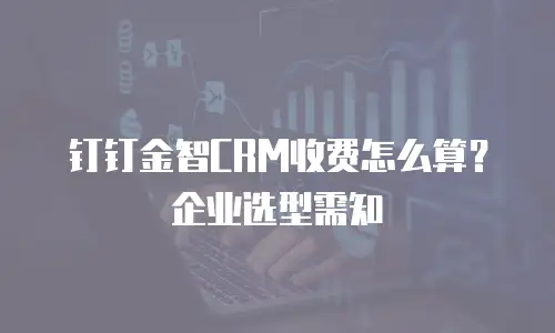 钉钉金智CRM收费怎么算？企业选型需知