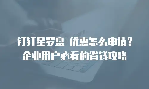 钉钉星罗盘 优惠怎么申请？企业用户必看的省钱攻略