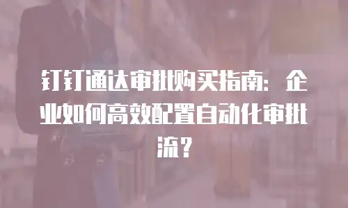 钉钉通达审批购买指南：企业如何高效配置自动化审批流？