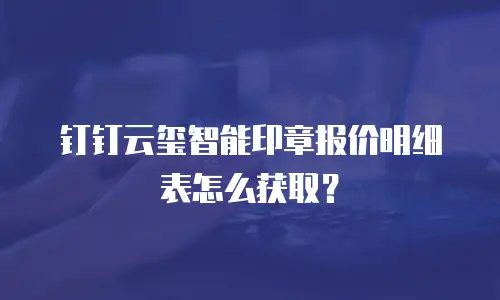 钉钉云玺智能印章报价明细表怎么获取？