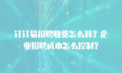 钉钉易招聘收费怎么算？企业招聘成本怎么控制？