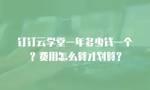 钉钉云学堂一年多少钱一个？费用怎么算才划算？