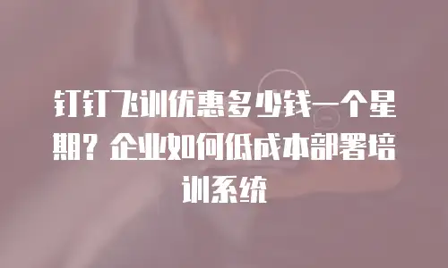 钉钉飞训优惠多少钱一个星期？企业如何低成本部署培训系统
