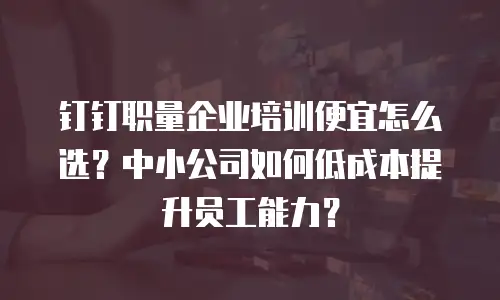 钉钉职量企业培训便宜怎么选？中小公司如何低成本提升员工能力？
