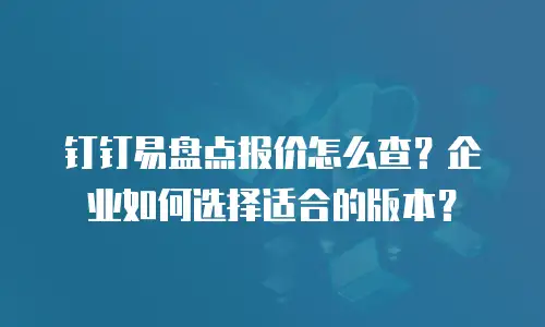 钉钉易盘点报价怎么查？企业如何选择适合的版本？