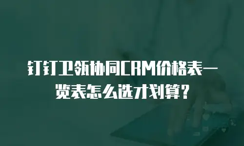 钉钉卫瓴协同CRM价格表一览表怎么选才划算？