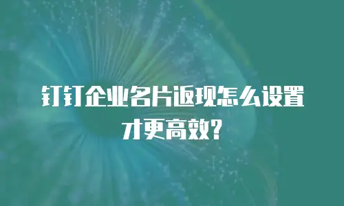 钉钉企业名片返现怎么设置才更高效？