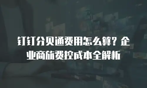 钉钉分贝通费用怎么算？企业商旅费控成本全解析
