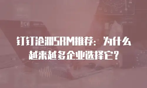 钉钉沧渊SRM推荐：为什么越来越多企业选择它？