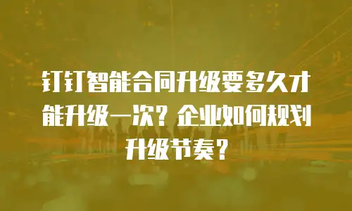钉钉智能合同升级要多久才能升级一次？企业如何规划升级节奏？