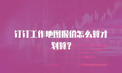 钉钉工作地图报价怎么算才划算？