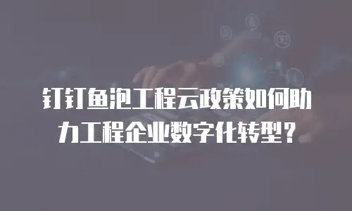 钉钉鱼泡工程云政策如何助力工程企业数字化转型？