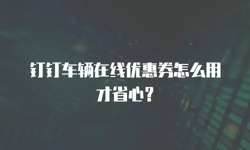 钉钉车辆在线优惠券怎么用才省心？