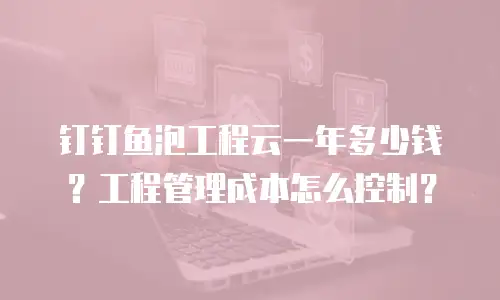 钉钉鱼泡工程云一年多少钱？工程管理成本怎么控制？