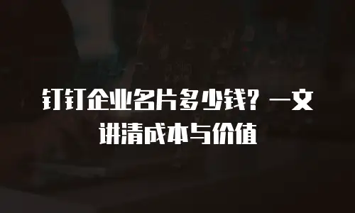 钉钉企业名片多少钱？一文讲清成本与价值