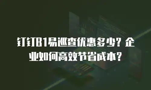 钉钉B1易巡查优惠多少？企业如何高效节省成本？