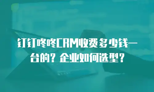 钉钉咚咚CRM收费多少钱一台的？企业如何选型？