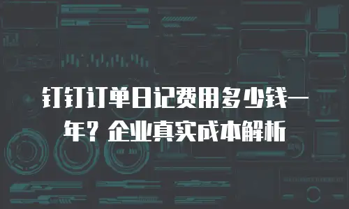 钉钉订单日记费用多少钱一年？企业真实成本解析