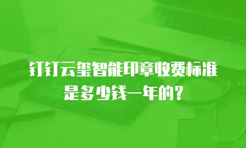 钉钉云玺智能印章收费标准是多少钱一年的？