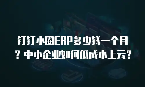 钉钉小圈ERP多少钱一个月？中小企业如何低成本上云？