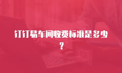 钉钉易车间收费标准是多少？