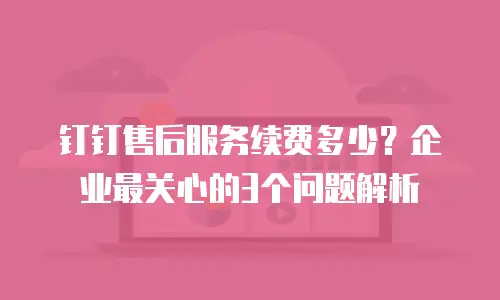 钉钉售后服务续费多少？企业最关心的3个问题解析