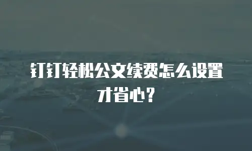 钉钉轻松公文续费怎么设置才省心？