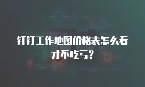 钉钉工作地图价格表怎么看才不吃亏？